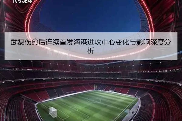 武磊伤愈后连续首发海港进攻重心变化与影响深度分析